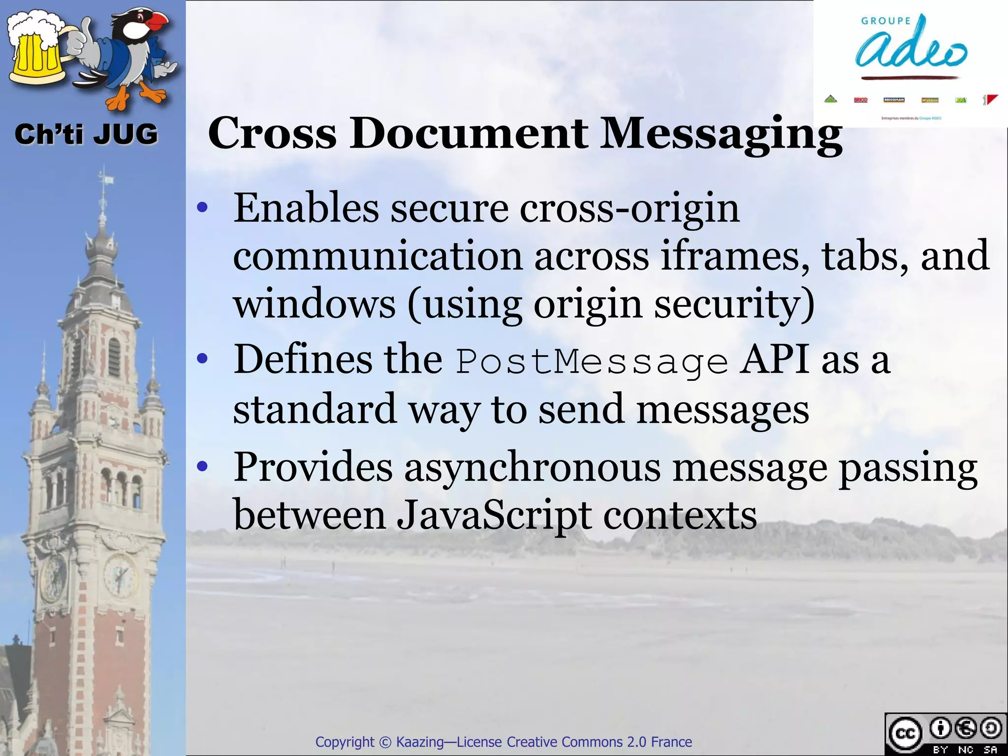 Ch’ti JUG   Cross Document Messaging
            • Enables secure cross-origin
              communication across iframes, tabs, and
              windows (using origin security)
            • Defines the PostMessage API as a
              standard way to send messages
            • Provides asynchronous message passing
              between JavaScript contexts




                  Copyright © Kaazing—License Creative Commons 2.0 France
 