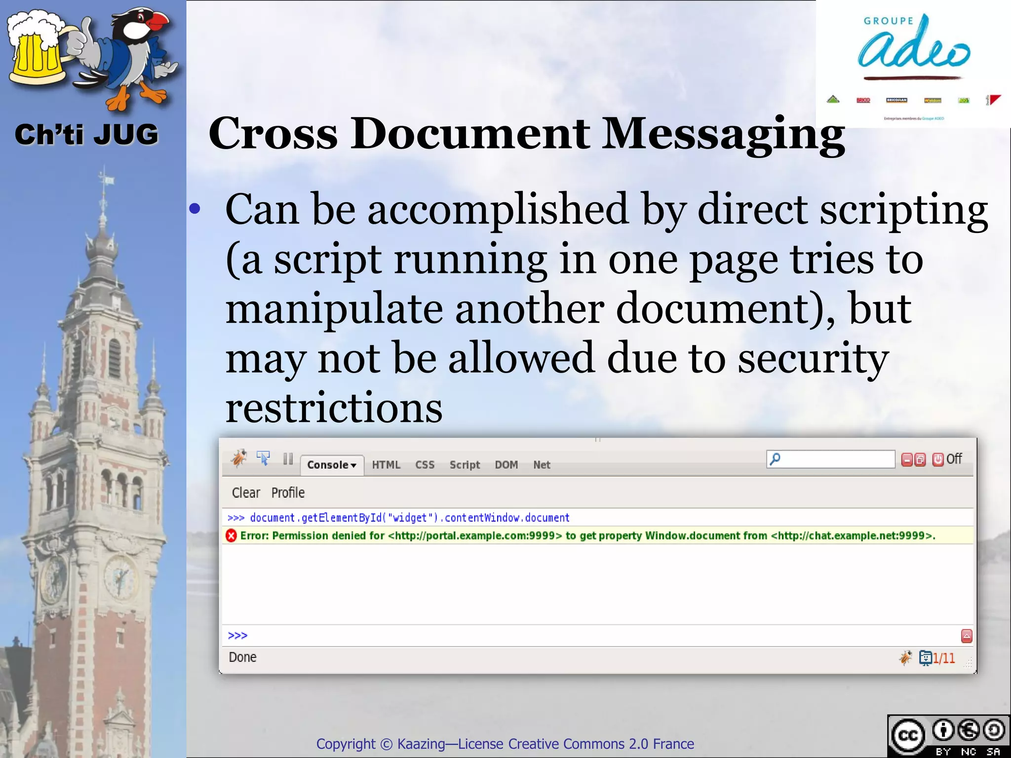 Ch’ti JUG    Cross Document Messaging
            • Can be accomplished by direct scripting
              (a script running in one page tries to
              manipulate another document), but
              may not be allowed due to security
              restrictions




                  Copyright © Kaazing—License Creative Commons 2.0 France
 