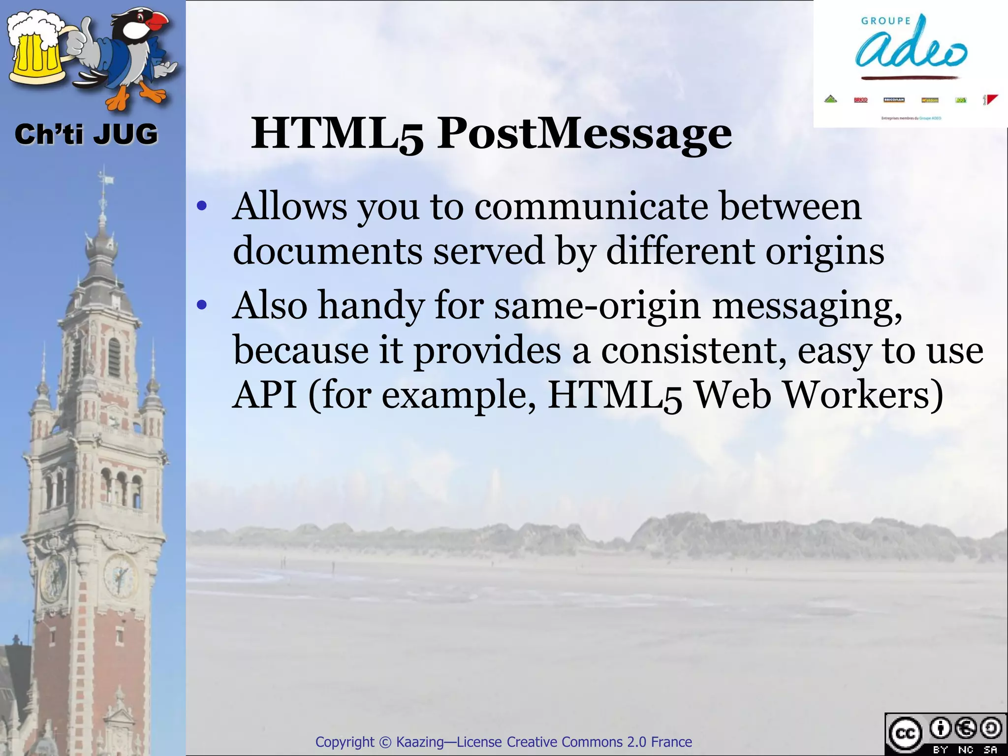 Ch’ti JUG      HTML5 PostMessage
            • Allows you to communicate between
              documents served by different origins
            • Also handy for same-origin messaging,
              because it provides a consistent, easy to use
              API (for example, HTML5 Web Workers)




                   Copyright © Kaazing—License Creative Commons 2.0 France
 