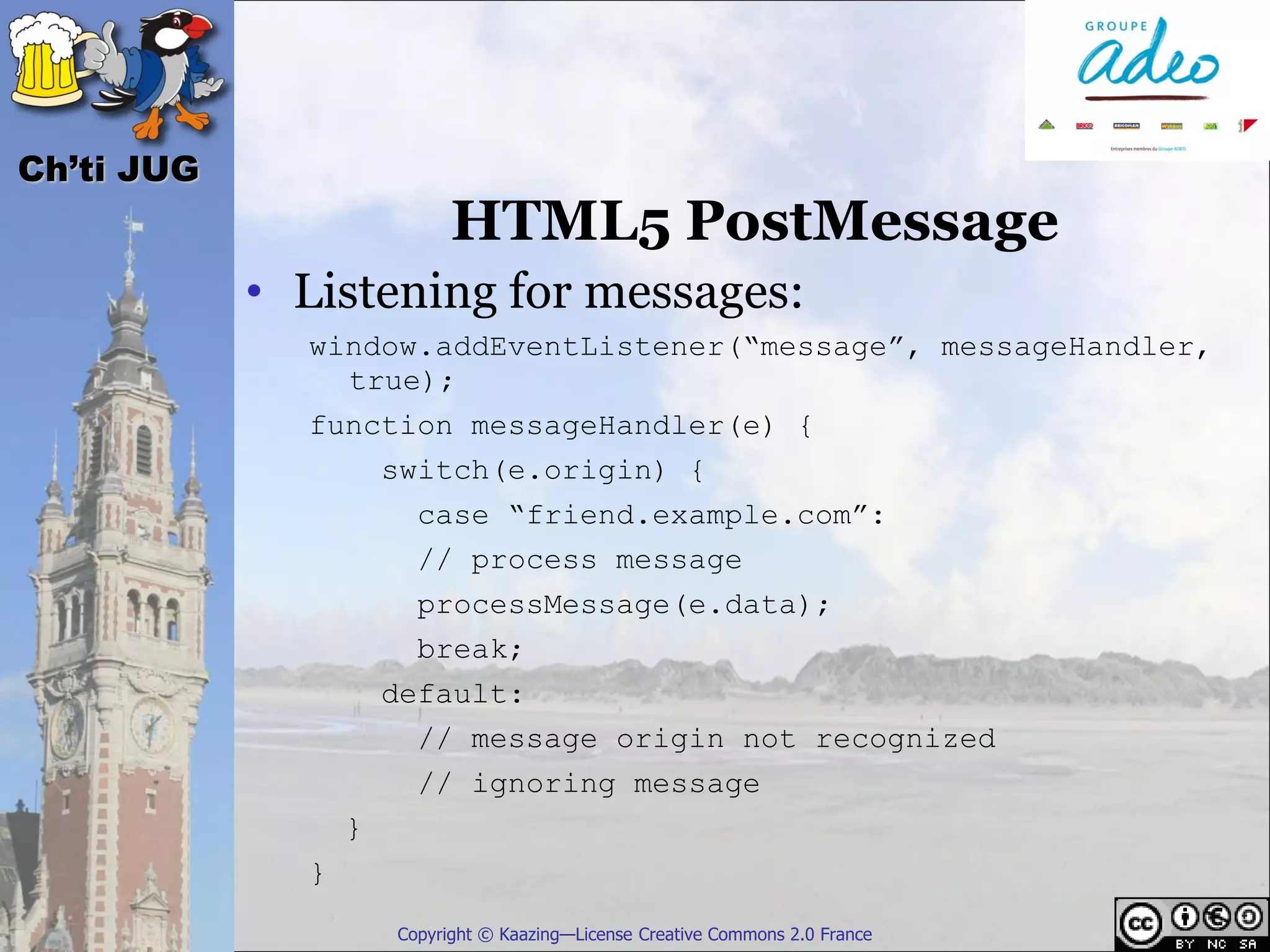 Ch’ti JUG
                        HTML5 PostMessage
            • Listening for messages:
              window.addEventListener(“message”, messageHandler,
                true);
              function messageHandler(e) {
                  switch(e.origin) {
                    case “friend.example.com”:
                    // process message
                    processMessage(e.data);
                    break;
                  default:
                    // message origin not recognized
                    // ignoring message
                }
              }
                  Copyright © Kaazing—License Creative Commons 2.0 France
 