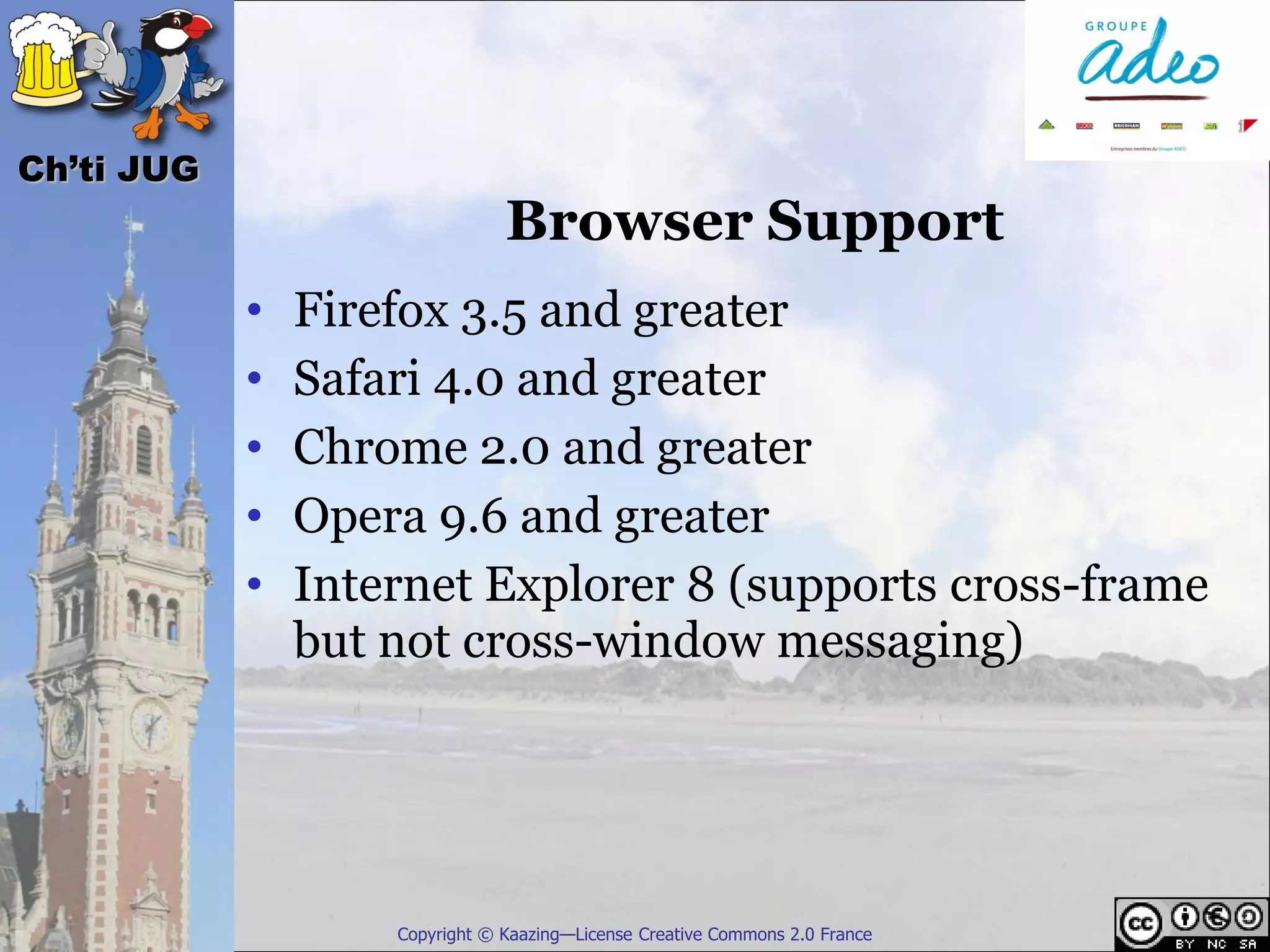 Ch’ti JUG
                                Browser Support
            •   Firefox 3.5 and greater
            •   Safari 4.0 and greater
            •   Chrome 2.0 and greater
            •   Opera 9.6 and greater
            •   Internet Explorer 8 (supports cross-frame
                but not cross-window messaging)




                    Copyright © Kaazing—License Creative Commons 2.0 France
 