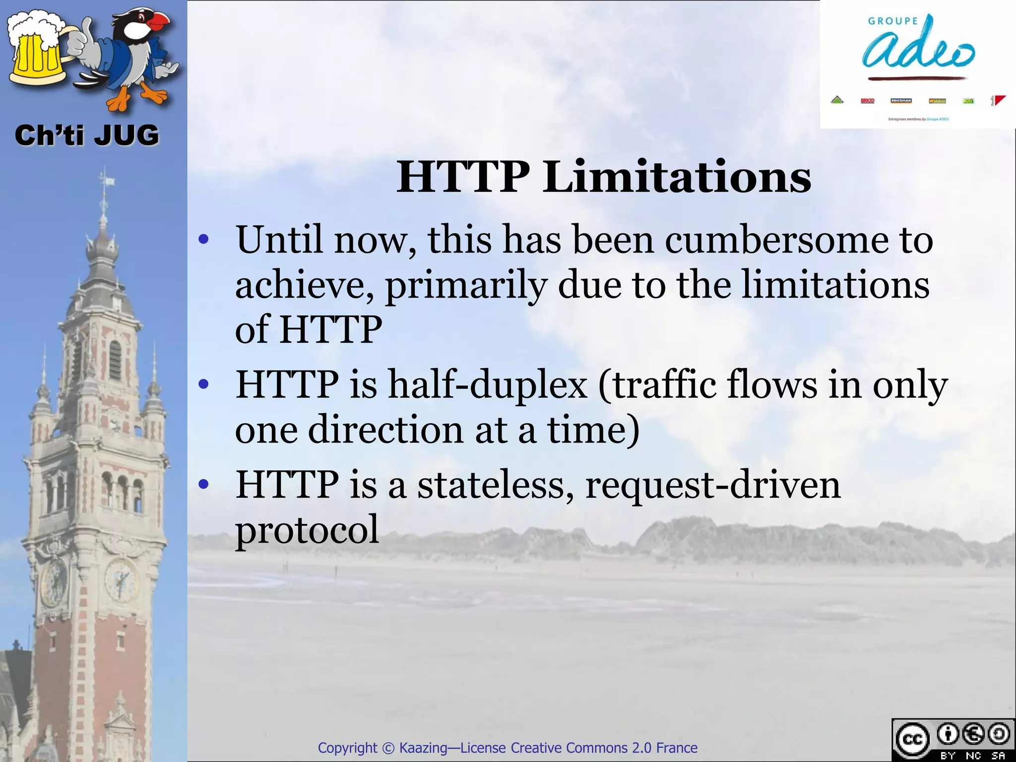 Ch’ti JUG
                              HTTP Limitations
            • Until now, this has been cumbersome to
              achieve, primarily due to the limitations
              of HTTP
            • HTTP is half-duplex (traffic flows in only
              one direction at a time)
            • HTTP is a stateless, request-driven
              protocol




                   Copyright © Kaazing—License Creative Commons 2.0 France
 