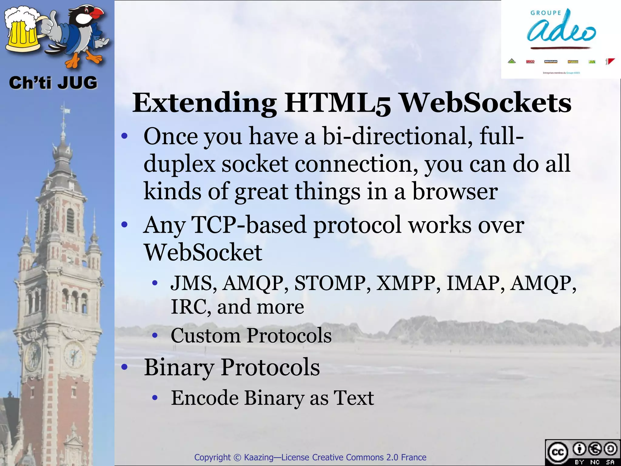 Ch’ti JUG
             Extending HTML5 WebSockets
            • Once you have a bi-directional, full-
              duplex socket connection, you can do all
              kinds of great things in a browser
            • Any TCP-based protocol works over
              WebSocket
              • JMS, AMQP, STOMP, XMPP, IMAP, AMQP,
                IRC, and more
              • Custom Protocols
            • Binary Protocols
              • Encode Binary as Text

                  Copyright © Kaazing—License Creative Commons 2.0 France
 