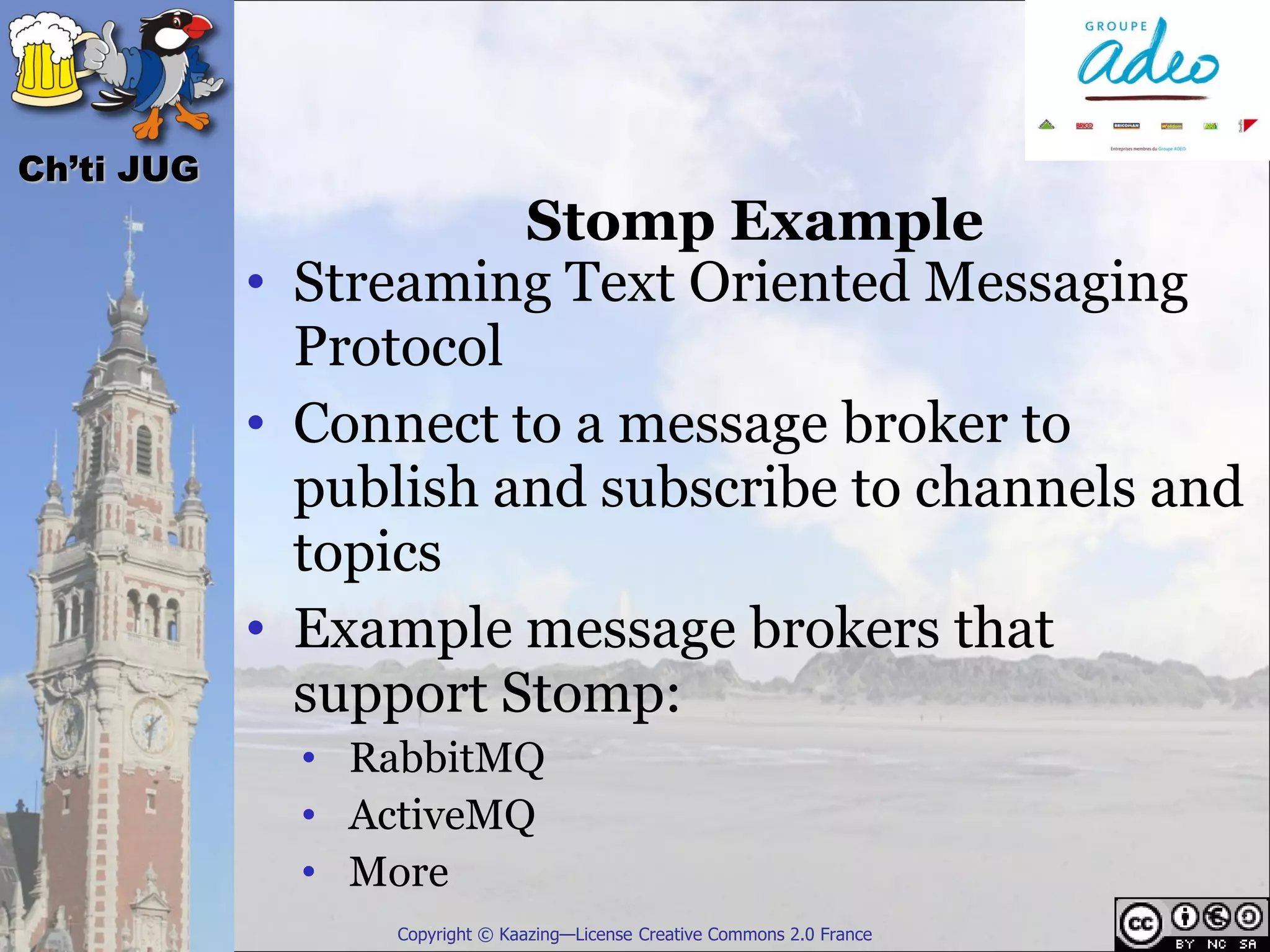 Ch’ti JUG
                       Stomp Example
            • Streaming Text Oriented Messaging
              Protocol
            • Connect to a message broker to
              publish and subscribe to channels and
              topics
            • Example message brokers that
              support Stomp:
              • RabbitMQ
              • ActiveMQ
              • More
                 Copyright © Kaazing—License Creative Commons 2.0 France
 