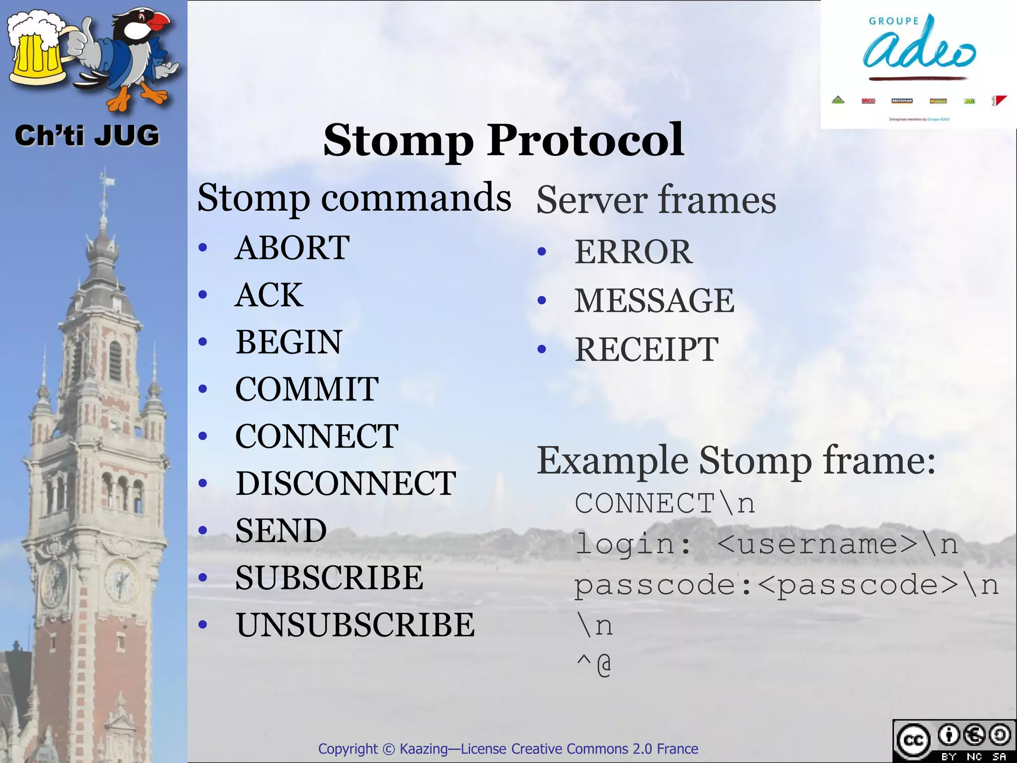 Ch’ti JUG           Stomp Protocol
            Stomp commands Server frames
            •   ABORT                             • ERROR
            •   ACK                               • MESSAGE
            •   BEGIN                             • RECEIPT
            •   COMMIT
            •   CONNECT
                                                  Example Stomp frame:
            •   DISCONNECT
                                                       CONNECTn
            •   SEND                                   login: <username>n
            •   SUBSCRIBE                              passcode:<passcode>n
            •   UNSUBSCRIBE                            n
                                                       ^@

                   Copyright © Kaazing—License Creative Commons 2.0 France
 