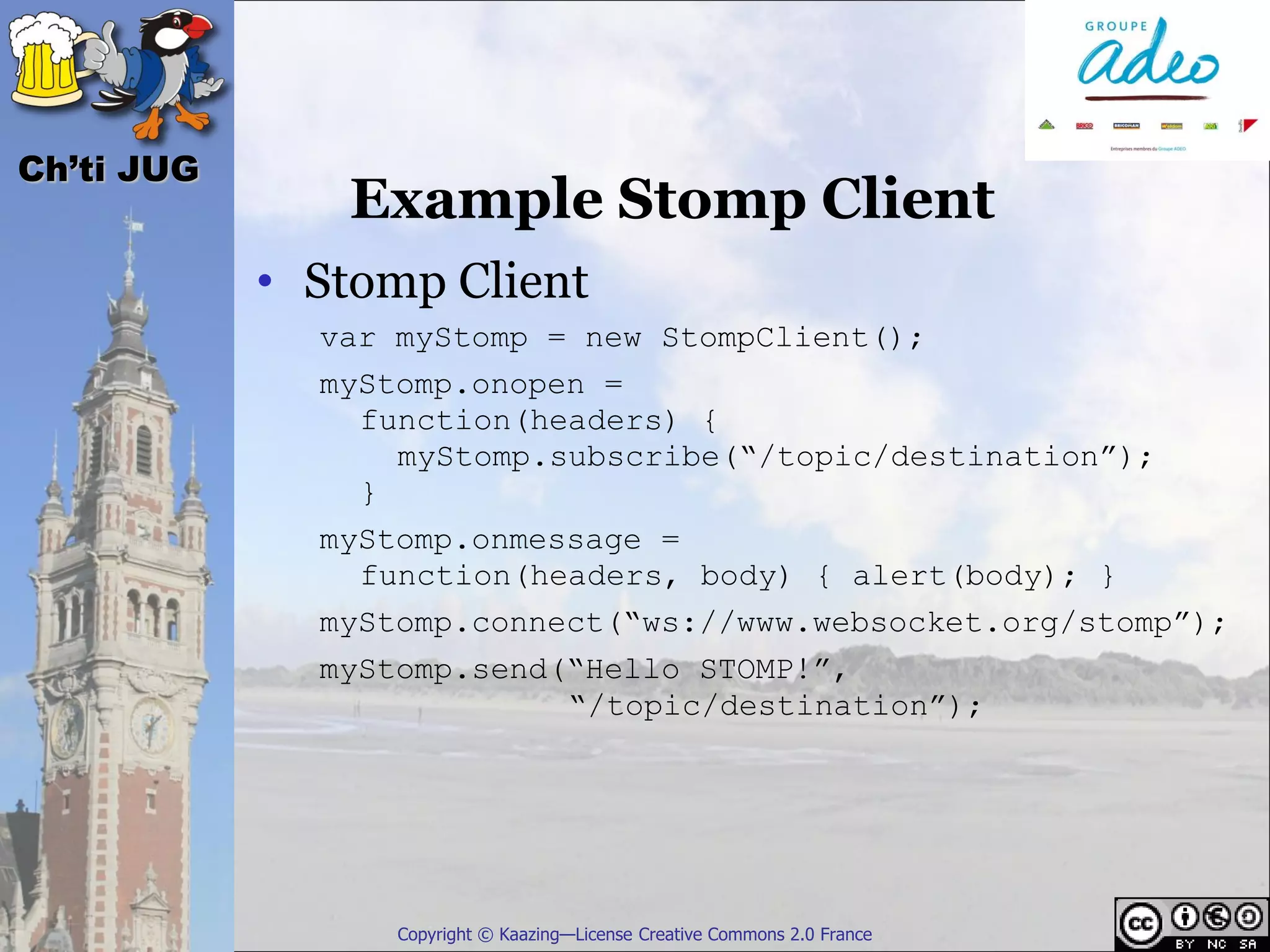 Ch’ti JUG
               Example Stomp Client
            • Stomp Client
              var myStomp = new StompClient();
              myStomp.onopen =
                function(headers) {
                  myStomp.subscribe(“/topic/destination”);
                }
              myStomp.onmessage =
                function(headers, body) { alert(body); }
              myStomp.connect(“ws://www.websocket.org/stomp”);
              myStomp.send(“Hello STOMP!”,
                           “/topic/destination”);




                  Copyright © Kaazing—License Creative Commons 2.0 France
 