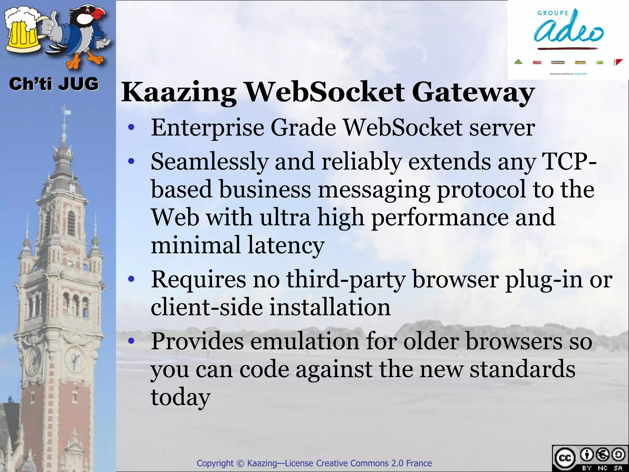 Ch’ti JUG
            Kaazing WebSocket Gateway
            • Enterprise Grade WebSocket server
            • Seamlessly and reliably extends any TCP-
              based business messaging protocol to the
              Web with ultra high performance and
              minimal latency
            • Requires no third-party browser plug-in or
              client-side installation
            • Provides emulation for older browsers so
              you can code against the new standards
              today

                  Copyright © Kaazing—License Creative Commons 2.0 France
 