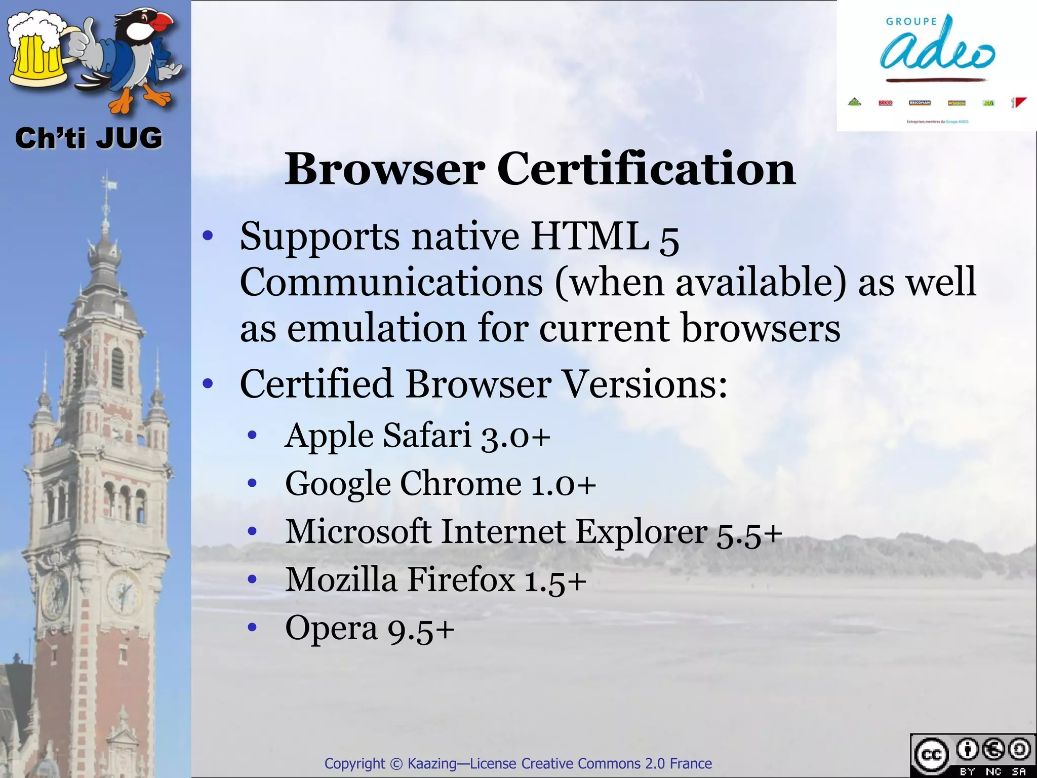 Ch’ti JUG
                  Browser Certification
            • Supports native HTML 5
              Communications (when available) as well
              as emulation for current browsers
            • Certified Browser Versions:
              •   Apple Safari 3.0+
              •   Google Chrome 1.0+
              •   Microsoft Internet Explorer 5.5+
              •   Mozilla Firefox 1.5+
              •   Opera 9.5+


                    Copyright © Kaazing—License Creative Commons 2.0 France
 