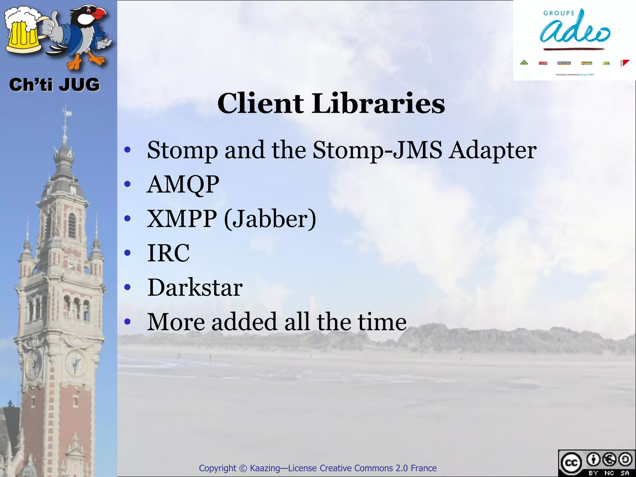 Ch’ti JUG
                        Client Libraries
            •   Stomp and the Stomp-JMS Adapter
            •   AMQP
            •   XMPP (Jabber)
            •   IRC
            •   Darkstar
            •   More added all the time




                    Copyright © Kaazing—License Creative Commons 2.0 France
 