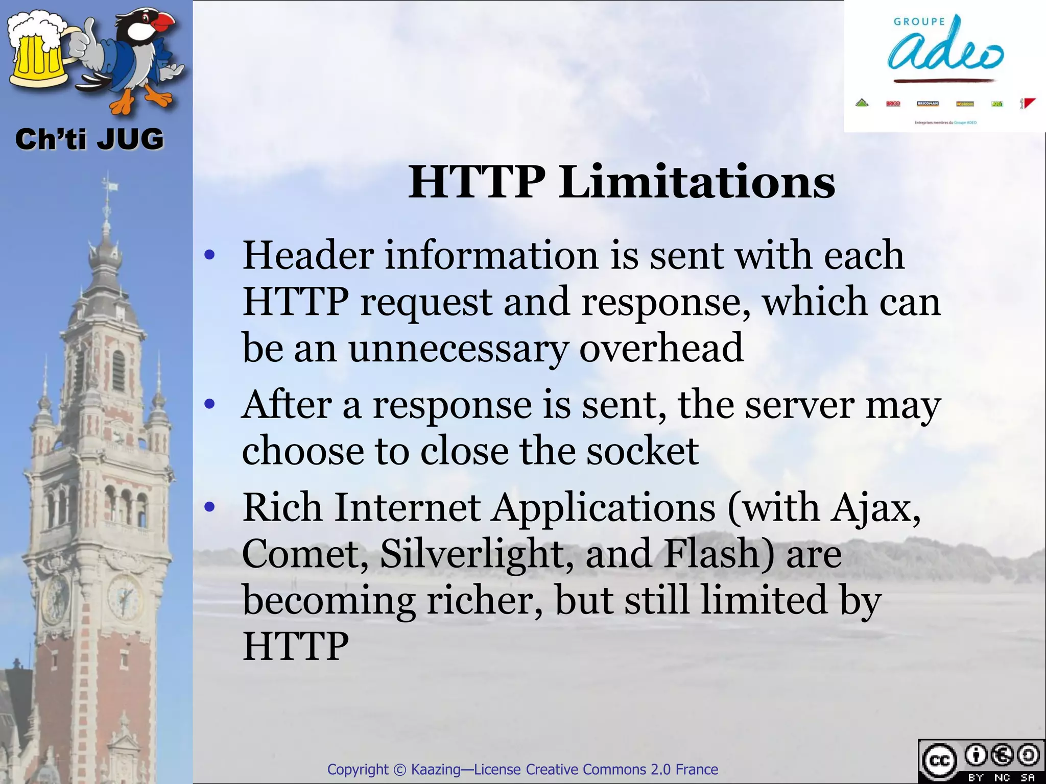 Ch’ti JUG
                              HTTP Limitations
            • Header information is sent with each
              HTTP request and response, which can
              be an unnecessary overhead
            • After a response is sent, the server may
              choose to close the socket
            • Rich Internet Applications (with Ajax,
              Comet, Silverlight, and Flash) are
              becoming richer, but still limited by
              HTTP

                   Copyright © Kaazing—License Creative Commons 2.0 France
 