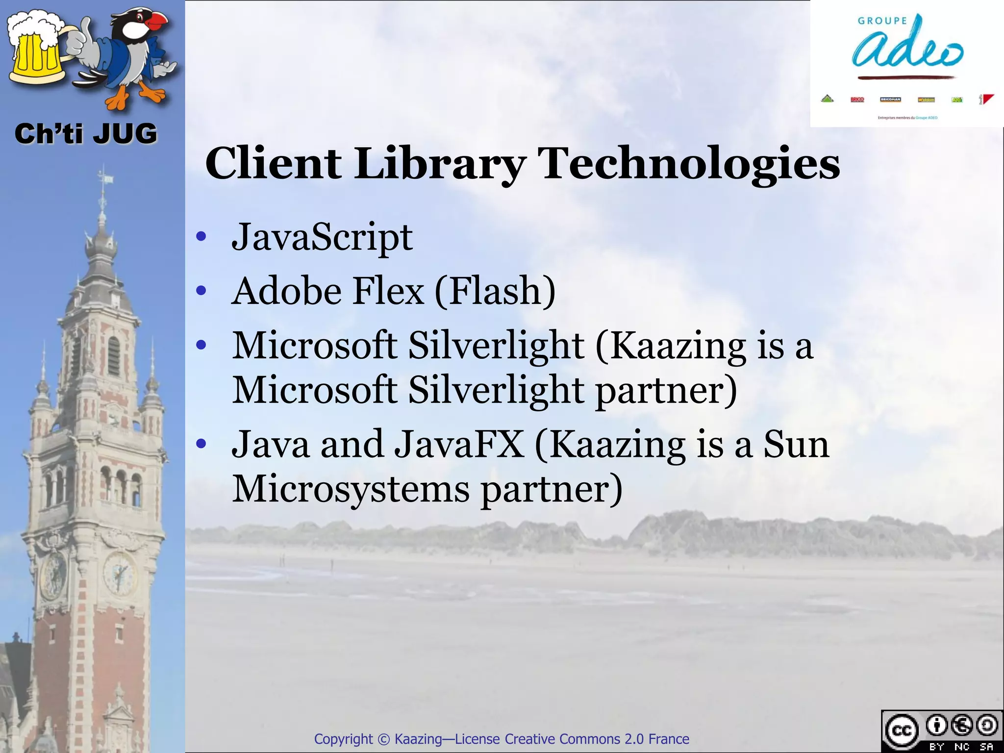 Ch’ti JUG
            Client Library Technologies
            • JavaScript
            • Adobe Flex (Flash)
            • Microsoft Silverlight (Kaazing is a
              Microsoft Silverlight partner)
            • Java and JavaFX (Kaazing is a Sun
              Microsystems partner)




                  Copyright © Kaazing—License Creative Commons 2.0 France
 