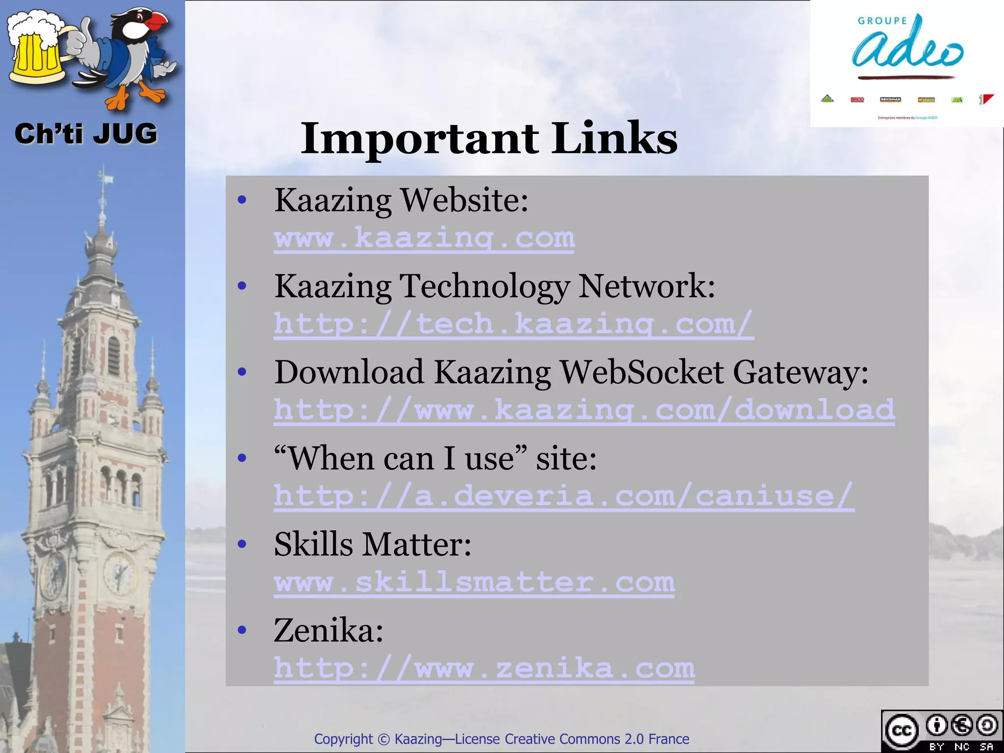 Ch’ti JUG      Important Links
            • Kaazing Website:
              www.kaazing.com
            • Kaazing Technology Network:
              http://tech.kaazing.com/
            • Download Kaazing WebSocket Gateway:
              http://www.kaazing.com/download
            • “When can I use” site:
              http://a.deveria.com/caniuse/
            • Skills Matter:
              www.skillsmatter.com
            • Zenika:
              http://www.zenika.com
                Copyright © Kaazing—License Creative Commons 2.0 France
 