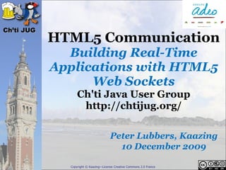 Ch’ti JUG
            HTML5 Communication
              Building Real-Time
            Applications with HTML5
                  Web Sockets
                  Ch'ti Java User Group
                   http://chtijug.org/

                                       Peter Lubbers, Kaazing
                                         10 December 2009

              Copyright © Kaazing—License Creative Commons 2.0 France
 