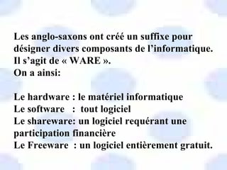 Les anglo-saxons ont créé un suffixe pour
désigner divers composants de l’informatique.
Il s’agit de « WARE ».
On a ainsi:

Le hardware : le matériel informatique
Le software : tout logiciel
Le shareware: un logiciel requérant une
participation financière
Le Freeware : un logiciel entièrement gratuit.
 