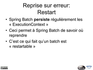 Reprise sur erreur:
              Restart
• Spring Batch persiste régulièrement les
  « ExecutionContext »
• Ceci permet à Spring Batch de savoir où
  reprendre
• C’est ce qui fait qu’un batch est
  « restartable »
 