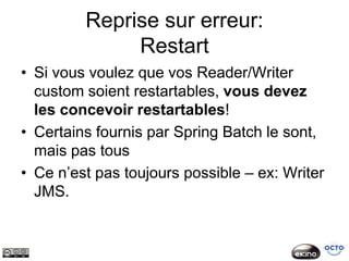 Reprise sur erreur:
              Restart
• Si vous voulez que vos Reader/Writer
  custom soient restartables, vous devez
  les concevoir restartables!
• Certains fournis par Spring Batch le sont,
  mais pas tous
• Ce n’est pas toujours possible – ex: Writer
  JMS.
 
