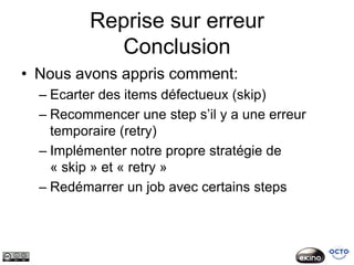 Reprise sur erreur
            Conclusion
• Nous avons appris comment:
  – Ecarter des items défectueux (skip)
  – Recommencer une step s’il y a une erreur
    temporaire (retry)
  – Implémenter notre propre stratégie de
    « skip » et « retry »
  – Redémarrer un job avec certains steps
 
