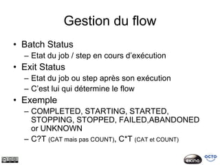 Gestion du flow
• Batch Status
  – Etat du job / step en cours d’exécution
• Exit Status
  – Etat du job ou step après son exécution
  – C’est lui qui détermine le flow
• Exemple
  – COMPLETED, STARTING, STARTED,
    STOPPING, STOPPED, FAILED,ABANDONED
    or UNKNOWN
  – C?T (CAT mais pas COUNT), C*T (CAT et COUNT)
 