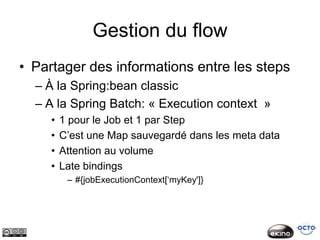 Gestion du flow
• Partager des informations entre les steps
  – À la Spring:bean classic
  – A la Spring Batch: « Execution context »
     •   1 pour le Job et 1 par Step
     •   C’est une Map sauvegardé dans les meta data
     •   Attention au volume
     •   Late bindings
          – #{jobExecutionContext[‘myKey']}
 