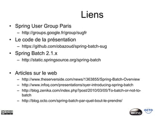 Liens
• Spring User Group Paris
   – http://groups.google.fr/group/sugfr
• Le code de la présentation
   – https://github.com/obazoud/spring-batch-sug
• Spring Batch 2.1.x
   – http://static.springsource.org/spring-batch


• Articles sur le web
   – http://www.theserverside.com/news/1363855/Spring-Batch-Overview
   – http://www.infoq.com/presentations/syer-introducing-spring-batch
   – http://blog.zenika.com/index.php?post/2010/03/05/To-batch-or-not-to-
     batch
   – http://blog.octo.com/spring-batch-par-quel-bout-le-prendre/
 