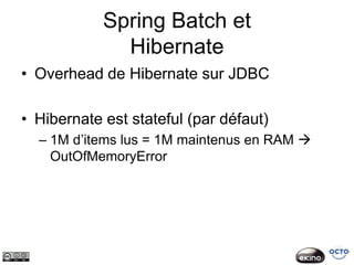 Spring Batch et
              Hibernate
• Overhead de Hibernate sur JDBC

• Hibernate est stateful (par défaut)
  – 1M d’items lus = 1M maintenus en RAM 
    OutOfMemoryError
 