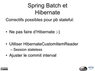 Spring Batch et
              Hibernate
Correctifs possibles pour pb stateful:

• Ne pas faire d’Hibernate ;-)

• Utiliser HibernateCustomItemReader
  – Session stateless
• Ajuster le commit interval
 