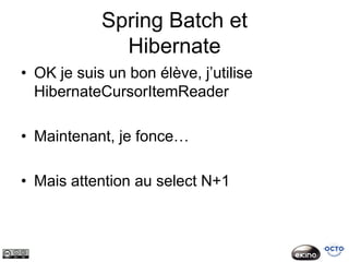 Spring Batch et
              Hibernate
• OK je suis un bon élève, j’utilise
  HibernateCursorItemReader

• Maintenant, je fonce…

• Mais attention au select N+1
 