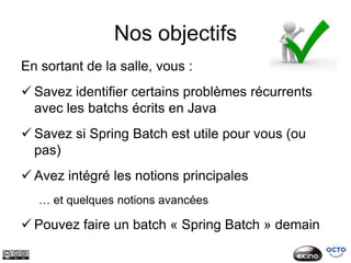 Nos objectifs
En sortant de la salle, vous :
 Savez identifier certains problèmes récurrents
  avec les batchs écrits en Java
 Savez si Spring Batch est utile pour vous (ou
  pas)
 Avez intégré les notions principales
   … et quelques notions avancées

 Pouvez faire un batch « Spring Batch » demain
 