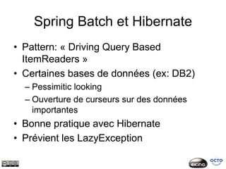 Spring Batch et Hibernate
• Pattern: « Driving Query Based
  ItemReaders »
• Certaines bases de données (ex: DB2)
  – Pessimitic looking
  – Ouverture de curseurs sur des données
    importantes
• Bonne pratique avec Hibernate
• Prévient les LazyException
 