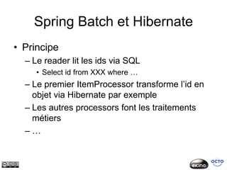 Spring Batch et Hibernate
• Principe
  – Le reader lit les ids via SQL
     • Select id from XXX where …
  – Le premier ItemProcessor transforme l’id en
    objet via Hibernate par exemple
  – Les autres processors font les traitements
    métiers
  –…
 