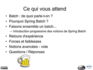 Ce qui vous attend
• Batch : de quoi parle-t-on ?
• Pourquoi Spring Batch ?
• Faisons ensemble un batch...
    – Introduction progressive des notions de Spring Batch
•   Retours d'expérience
•   Forces et faiblesses
•   Notions avancées - vote
•   Questions / Réponses
 