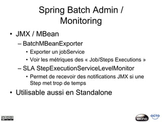 Spring Batch Admin /
               Monitoring
• JMX / MBean
  – BatchMBeanExporter
     • Exporter un jobService
     • Voir les métriques des « Job/Steps Executions »
  – SLA StepExecutionServiceLevelMonitor
     • Permet de recevoir des notifications JMX si une
       Step met trop de temps
• Utilisable aussi en Standalone
 