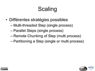 Scaling
• Différentes stratégies possibles
  – Multi-threaded Step (single process)
  – Parallel Steps (single process)
  – Remote Chunking of Step (multi process)
  – Partitioning a Step (single or multi process)
 