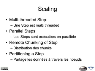 Scaling
• Multi-threaded Step
  – Une Step est multi threaded
• Parallel Steps
  – Les Steps sont exécutées en parallèle
• Remote Chunking of Step
  – Distribution des chunks
• Partitioning a Step
  – Partage les données à travers les noeuds
 