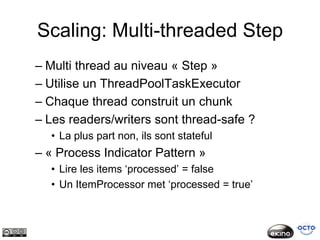 Scaling: Multi-threaded Step
– Multi thread au niveau « Step »
– Utilise un ThreadPoolTaskExecutor
– Chaque thread construit un chunk
– Les readers/writers sont thread-safe ?
  • La plus part non, ils sont stateful
– « Process Indicator Pattern »
  • Lire les items ‘processed’ = false
  • Un ItemProcessor met ‘processed = true’
 