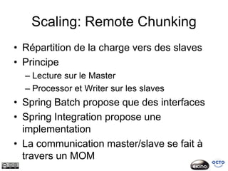 Scaling: Remote Chunking
• Répartition de la charge vers des slaves
• Principe
  – Lecture sur le Master
  – Processor et Writer sur les slaves
• Spring Batch propose que des interfaces
• Spring Integration propose une
  implementation
• La communication master/slave se fait à
  travers un MOM
 