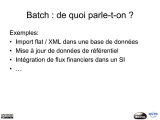 Batch : de quoi parle-t-on ?
Exemples:
• Import flat / XML dans une base de données
• Mise à jour de données de référentiel
• Intégration de flux financiers dans un SI
• …
 