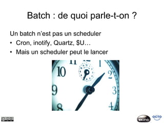 Batch : de quoi parle-t-on ?
Un batch n’est pas un scheduler
• Cron, inotify, Quartz, $U…
• Mais un scheduler peut le lancer
 