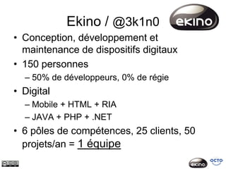 Ekino / @3k1n0
• Conception, développement et
  maintenance de dispositifs digitaux
• 150 personnes
  – 50% de développeurs, 0% de régie
• Digital
  – Mobile + HTML + RIA
  – JAVA + PHP + .NET
• 6 pôles de compétences, 25 clients, 50
  projets/an = 1 équipe
 