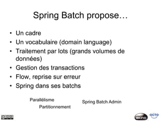 Spring Batch propose…
• Un cadre
• Un vocabulaire (domain language)
• Traitement par lots (grands volumes de
  données)
• Gestion des transactions
• Flow, reprise sur erreur
• Spring dans ses batchs

      Parallélisme          Spring Batch Admin
          Partitionnement
 