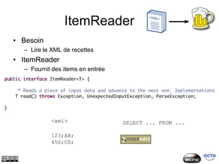 ItemReader
• Besoin
  – Lire le XML de recettes
• ItemReader
  – Fournit des items en entrée




           <xml>                  SELECT ... FROM ...

           123;AB;
           456;CD;
 