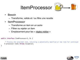 ItemProcessor
• Besoin
  – Transforme, valide et / ou filtre une recette
• ItemProcessor
  – Transforme un item en un autre
  – Filtrer ou rejeter un item
  – Emplacement pour les « règles métier »
 