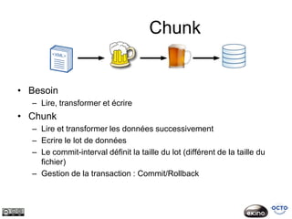 Chunk


• Besoin
  – Lire, transformer et écrire
• Chunk
  – Lire et transformer les données successivement
  – Ecrire le lot de données
  – Le commit-interval définit la taille du lot (différent de la taille du
    fichier)
  – Gestion de la transaction : Commit/Rollback
 