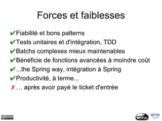 Forces et faiblesses
✔Fiabilité et bons patterns
✔Tests unitaires et d'intégration, TDD
✔Batchs complexes mieux maintenables
✔Bénéficie de fonctions avancées à moindre coût
✔...the Spring way, intégration à Spring
✔Productivité, à terme...
✗… après avoir payé le ticket d'entrée
 