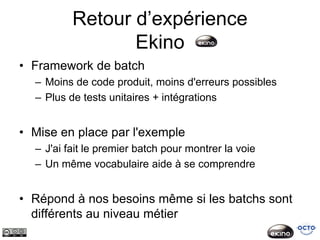 Retour d’expérience
                 Ekino
• Framework de batch
  – Moins de code produit, moins d'erreurs possibles
  – Plus de tests unitaires + intégrations


• Mise en place par l'exemple
  – J'ai fait le premier batch pour montrer la voie
  – Un même vocabulaire aide à se comprendre


• Répond à nos besoins même si les batchs sont
  différents au niveau métier
 