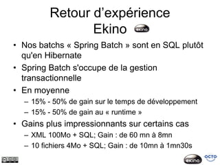 Retour d’expérience
                Ekino
• Nos batchs « Spring Batch » sont en SQL plutôt
  qu'en Hibernate
• Spring Batch s'occupe de la gestion
  transactionnelle
• En moyenne
  – 15% - 50% de gain sur le temps de développement
  – 15% - 50% de gain au « runtime »
• Gains plus impressionnants sur certains cas
  – XML 100Mo + SQL; Gain : de 60 mn à 8mn
  – 10 fichiers 4Mo + SQL; Gain : de 10mn à 1mn30s
 