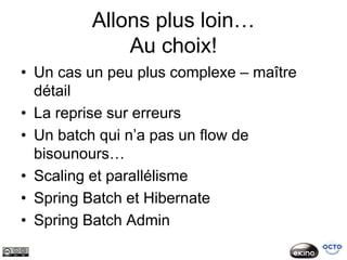 Allons plus loin…
             Au choix!
• Un cas un peu plus complexe – maître
  détail
• La reprise sur erreurs
• Un batch qui n’a pas un flow de
  bisounours…
• Scaling et parallélisme
• Spring Batch et Hibernate
• Spring Batch Admin
 