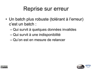 Reprise sur erreur
• Un batch plus robuste (tolérant à l’erreur)
  c’est un batch :
  – Qui survit à quelques données invalides
  – Qui survit à une indisponibilité
  – Qu’on est en mesure de relancer
 