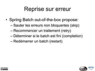 Reprise sur erreur
• Spring Batch out-of-the-box propose:
  – Sauter les erreurs non bloquantes (skip)
  – Recommencer un traitement (retry)
  – Déterminer si le batch est fini (completion)
  – Redémarrer un batch (restart)
 