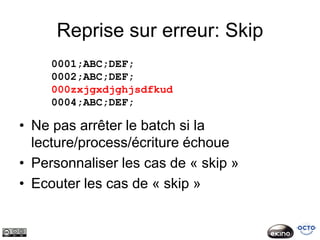 Reprise sur erreur: Skip
     0001;ABC;DEF;
     0002;ABC;DEF;
     000zxjgxdjghjsdfkud
     0004;ABC;DEF;

• Ne pas arrêter le batch si la
  lecture/process/écriture échoue
• Personnaliser les cas de « skip »
• Ecouter les cas de « skip »
 